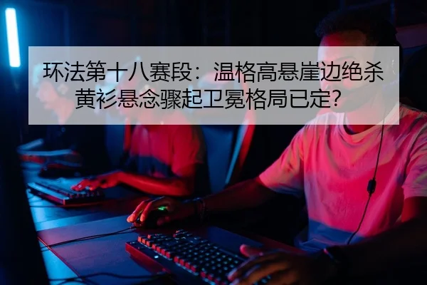 环法第十八赛段：温格高悬崖边绝杀 黄衫悬念骤起卫冕格局已定？
